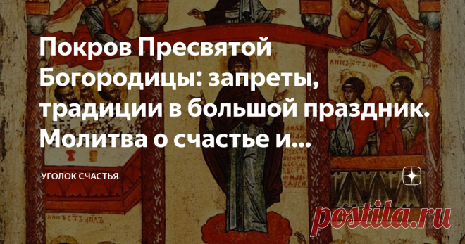 Покров Пресвятой Богородицы: запреты, традиции в большой праздник. Молитва о счастье и благополучии, защите от бед 14 октября нас ждет добрый, наполненный любовью Богородицы, день: праздник Покрова Пресвятой Богородицы. В каждом доме есть икона Покрова, которая укрывает дом и семью от бед всяческих. И чтобы иконка помогала всегда, нужно не забывать молиться, не только в праздники, но постоянно. Особенно замечено, что молитва пред иконой Покрова Пресвятой Богородицы помогае...