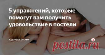 5 упражнений, которые помогут вам получить удовольствие в постели 
Сексуальное удовлетворение женщины находится в прямой связи с ее физической подготовкой.
Упражнения, описанные ниже, способствуют усилению сексуального возбуждения, повышают тонус мышц влагалища, улучшают гибкость, повышают тонус мышц бедер и пресса.
Упражнение Кегеля