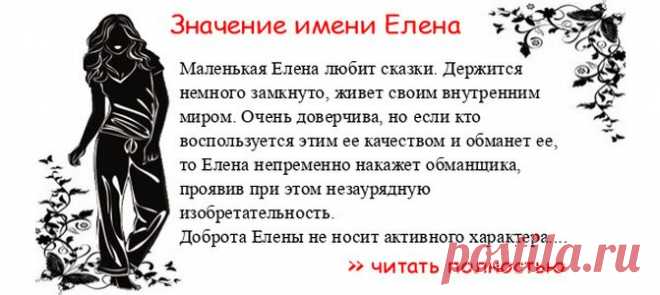 Значение имени ЕЛЕНА. Когда Елена отмечает именины? День ангела Елена. Маленькая Елена любит сказки. Держится немного замкнуто, живет своим внутренним миром. Очень доверчива, но если кто воспользуется этим ее качеством и обманет ее, то Елена непременно накажет обманщика, пр...