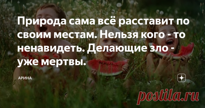 Природа сама всё расставит по своим местам. Нельзя кого - то ненавидеть. Делающие зло - уже мертвы. Я читаю комментарии к своим и чужим статьям и  мне всегда интересна внутренняя игра страстей, человеческих эмоций. Человеку присуще кого - то винить в своих  бедах  и искать врага  вне себя. 