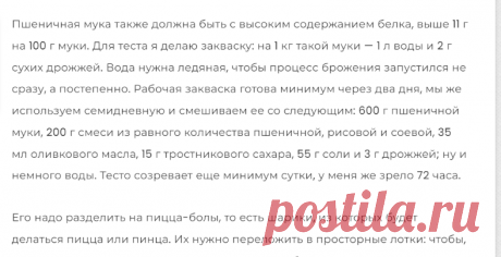 Пинца бонтемпи | Закваска: на 1 кг такой муки — 1 л воды и 2 г сухих дрожжей. Вода нужна ледяная, чтобы процесс брожения запустился не сразу, а постепенно. Рабочая закваска готова минимум через 7 дней,  и смешиваем ее со следующим: 600 г пшеничной муки, 200 г смеси из равного количества пшеничной, рисовой и соевой, 35 мл оливкового масла, 15 г тростникового сахара, 55 г соли и 3 г дрожжей; ну и немного воды. Тесто созревает еще минимум сутки, у меня же зрело 72 часа.