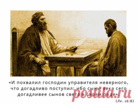 «И ПОХВАЛИЛ ГОСПОДИН УПРАВИТЕЛЯ НЕВЕРНОГО, ЧТО ДОГАДЛИВО ПОСТУПИЛ; ИБО СЫНЫ ВЕКА СЕГО ДОГАДЛИВЕЕ СЫНОВ СВЕТА В СВОЕМ РОДЕ». (Лк. 16:8)
Мы знаем, что подобное случается постоянно, но нас удивляет в этой притче то, что хозяин похвалил недобросовестного, нечестного своего домоправителя, сказав, что тот поступил удачно, умно. Как же это понять? Неужели Бог нам говорит, что мы имеем право поступать бесчестно?
Мне кажется, что это можно объяснить так: подобны домоправителю все мы. Всем нам, каждому