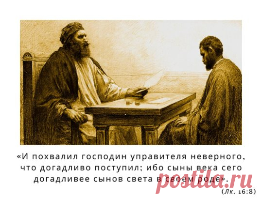 «И ПОХВАЛИЛ ГОСПОДИН УПРАВИТЕЛЯ НЕВЕРНОГО, ЧТО ДОГАДЛИВО ПОСТУПИЛ; ИБО СЫНЫ ВЕКА СЕГО ДОГАДЛИВЕЕ СЫНОВ СВЕТА В СВОЕМ РОДЕ». (Лк. 16:8)
Мы знаем, что подобное случается постоянно, но нас удивляет в этой притче то, что хозяин похвалил недобросовестного, нечестного своего домоправителя, сказав, что тот поступил удачно, умно. Как же это понять? Неужели Бог нам говорит, что мы имеем право поступать бесчестно?
Мне кажется, что это можно объяснить так: подобны домоправителю все мы. Всем нам, каждому
