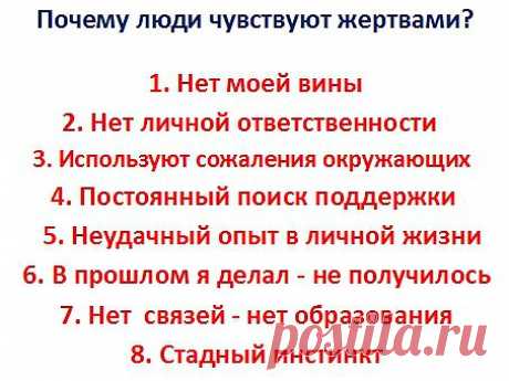 Почему люди чувствуют себя жертвами? 1) Всегда можно убедить себя, все неудачи не по моей вине. 2) Уповая на несчастья вызванные внешними факторами,перекладывая личностную ответственность на других.  3) Получать внимание, симпатии и сожаления окружающих. 4) Используют прежние неудачи, для поиска поддержки. 5) Опираясь на неудачный опыт в жизни, будет тяжело принимать решения при выборе. 6) Используя отрицательный опыт в прошлом, оправдывая отсутствие попыток достичь высоких целей и проектов. 7)