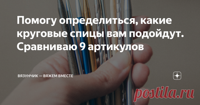 Помогу определиться, какие круговые спицы вам подойдут. Сравниваю 9 артикулов Статья автора «Вязунчик — вяжем вместе» в Дзене ✍: Жаль, что мне не попалась такая статья, когда я покупала все свои спицы.