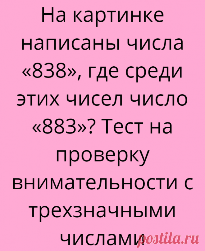 На картинке написаны числа «838», где среди этих чисел число «883»? Тест на проверку внимательности с трехзначными числами
Всем доброго дня, Вы на канале Логические головоломки! В этой статье мы подготовили для Вас интересный тест на проверку внимательности с трехзначными числами! Всем очень понравились предыдущие картинки с числами на внимательность. По лайкам к тем статьям, мы делаем анализ...
Читай дальше на сайте. Жми подробнее ➡