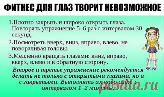 ФИТНЕС ДЛЯ ГЛАЗ ТВОРИТ НЕВОЗМОЖНОЕ 
 Ради хорошего зрения не пожалейте 10 минут в день. 
 Зарядка для глаз творит чудеса, если делать ее регулярно. Из предложенных 10 упражнений можно выбрать пять, но всему комплексу нужно посвящать примерно 10 минут каждый день. 
 1. Поморгайте часто в течение двух минут — это нормализует внутриглазное кровообращение. 
 2. Скосите глаза вправо, а затем переведите взгляд по прямой линии. Проделайте то же самое в противоположном направлении. 
 3. Ощутите темноту.