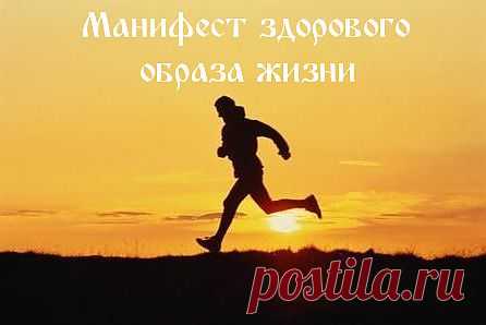 Манифест здорового образа жизни
Приведенный ниже манифест здорового образа жизни может стать чем-то вроде памятки для тех, кто решил начать заботиться о себе и привести себя в порядок. Среди приведенных пунктов есть достаточно правильных и грамотных мыслей, на основе которых вы можете составить свой собственный манифест здорового образа жизни и  в дальнейшем придерживаться его.
