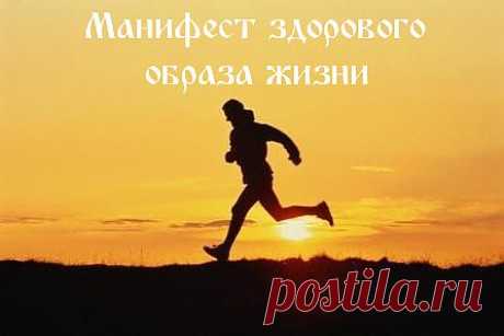 Манифест здорового образа жизни
Приведенный ниже манифест здорового образа жизни может стать чем-то вроде памятки для тех, кто решил начать заботиться о себе и привести себя в порядок. Среди приведенных пунктов есть достаточно правильных и грамотных мыслей, на основе которых вы можете составить свой собственный манифест здорового образа жизни и  в дальнейшем придерживаться его.