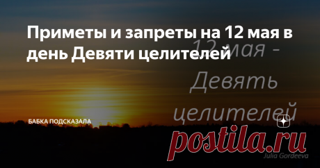 Приметы и запреты на 12 мая в день Девяти целителей Приметы и запреты 12 мая. Какой праздник отмечается 12 мая. Двенадцатого мая - Девять мучеников Кизических, Девять целителей. Народные приметы и запреты на 12 мая. По народным приметам, чем больше майских жуков появилось, тем засушливее будут предстоящие летние месяцы. На восходе солнце ярко светит - к погожему лету. Гроза с сильным дождём 12 мая - ненастье затянется на несколько дней. В течение всего дня солнце светит - ...