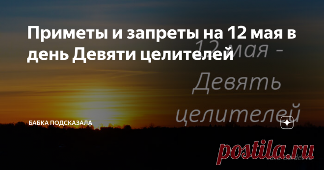 Приметы и запреты на 12 мая в день Девяти целителей Приметы и запреты 12 мая. Какой праздник отмечается 12 мая. Двенадцатого мая - Девять мучеников Кизических, Девять целителей. Народные приметы и запреты на 12 мая. По народным приметам, чем больше майских жуков появилось, тем засушливее будут предстоящие летние месяцы. На восходе солнце ярко светит - к погожему лету. Гроза с сильным дождём 12 мая - ненастье затянется на несколько дней. В течение всего дня солнце светит - ...