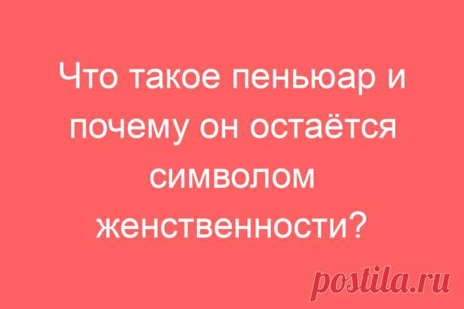 Что такое пеньюар и почему он остаётся символом женственности?