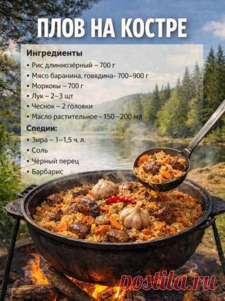 ПЛОВ НА КОСТРЕ
1. Разогрейте казан на костре, налейте масло и хорошо раскалите.
2. Обжарьте мясо крупными кусками до румяной корочки.
3. Добавьте нарезанный лук, жарьте до золотистого цвета.
4. Добавьте морковь соломкой, жарьте 5–7 минут.
5. Добавьте зиру, соль, перец, барбарис, перемешайте.
6. Залейте водой, чтобы покрыла мясо, тушите 20–30 минут.
7. Засыпьте промытый рис, разровняйте, воду долейте на 1–1,5 см выше риса.
8. Воткните головки чеснока.
9. Готовьте до выкипан...