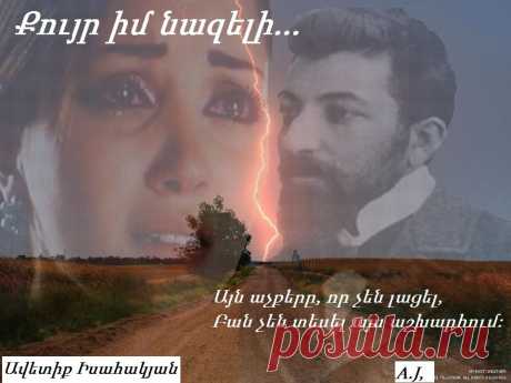 Քույր իմ նազելի

Քու՛յր իմ նազելի, նայիր քո դիմաց՝
Վիրավոր, ավեր սիրտս եմ բացել.
Ա՜խ, նըվիրական ինձ քո գիրկը բաց
Եվ գուրգուրիր ինձ, ես շա՜տ եմ լացել...
Քնքուշ ձեռներով աչերըս սըրբիր,
Մի՛ թող ինձ լալու — ես շա՜տ եմ լացել,
Ճակատիս մռայլ՝ մշուշը ցըրիր,
Եվ գուրգուրիր ինձ, ես շա՜տ եմ լացել...

Շա՛տ եմ տանջվել այս աշխարհում,
Շա՛տ եմ լացել այս աշխարհում.
Այն աչքերը, որ չեն լացել,
Բան չեն տեսել այս աշխարհում

Ավետիք Իսահակյան