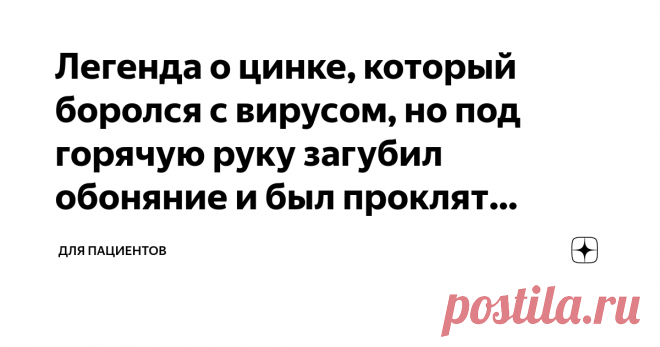 Легенда о цинке, который боролся с вирусом, но под горячую руку загубил обоняние и был проклят навеки Было время, когда цинк боролся с вирусами, вызывающими простуду. Он вцеплялся в рецепторы вируса, и тот метался как слепой циклоп, не замечая своих жертв.
А еще цинк умел так ошпарить тройничный нерв в носу, что тот вырубался и спал всю дорогу. От этого сразу становилось меньше соплей и чихания.
Вот поэтому в стародавние времена простуда возникала реже, а если и возникала, то быстрее проходила.