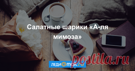 Салатные шарики «А-ля мимоза» - пошаговый рецепт с фото - как приготовить, ингредиенты, состав, время приготовления - Леди Mail.Ru Салатные шарики «А-ля мимоза» - пошаговый рецепт с фото: Представленные салатные шарики по вкусу очень напоминают салат «Мимоза», т.к. ингредиенты практически идентичны... - Леди Mail.Ru
