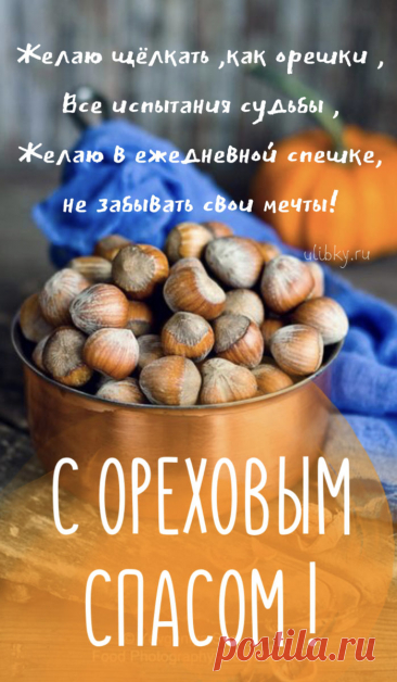 Поздравляю с Ореховым Спасом. Пусть Господь всегда спасает от бед и лиха, пусть ангел твой никогда не покинет тебя, пусть твоя семья укрыта будет от зависти и злобы прочной оболочкой из душевной доброты, взаимной любви, заботы, верности и благополучия, как укрыт орех своей скорлупой.