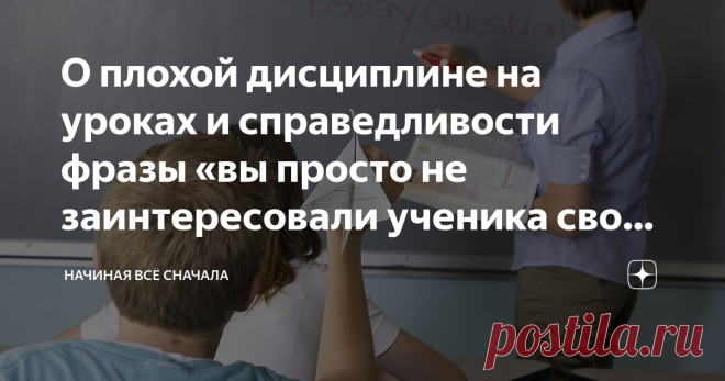 О плохой дисциплине на уроках и справедливости фразы «вы просто не заинтересовали ученика своим предметом» Фразу «если ученик плохо ведёт себя на уроках, значит учитель не заинтересовал его своим предметом» можно встретить много где и от разных людей, начиная чиновниками и заканчивая родителями. Справедливость этой фразы вызывает вопросы, так как не только учитель отвечает за дисциплину на уроке.