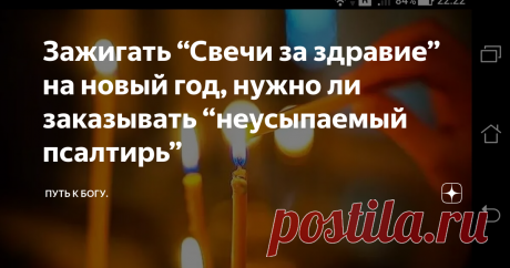 Зажигать “Свечи за здравие” на новый год, нужно ли заказывать “неусыпаемый псалтирь” Есть такая традиция в народе - ставить свечи за здравие на новый год, надеясь на “благополучие в наступающем  новом 2020 году”. В  последнии дни уходящего 2019 года,  многие люди стараются заказать  “Неусыпаемый псалтырь за  здравие”. Некоторые православные в трёх церквях заказывают свечи в алтарь за здравие, думая таким образом помочь в наступающем новом году родственникам, у которых и так всё в