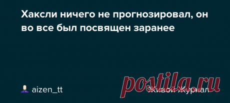 Хаксли ничего не прогнозировал, он во все был посвящен заранее Все больше кажется, что происходящие ныне события были задуманы очень давно, не 10 или 20 лет назад, а срезу после 2-й мировой войны, если не раньше. Джулиан Хаксли (брат Олдоса) прямо ставил вопрос о депопуляции на повестку дня 62 года назад. https://aizen-tt.livejournal.com/3717753.html План…