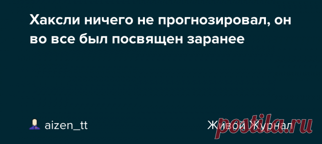 Хаксли ничего не прогнозировал, он во все был посвящен заранее Все больше кажется, что происходящие ныне события были задуманы очень давно, не 10 или 20 лет назад, а срезу после 2-й мировой войны, если не раньше. Джулиан Хаксли (брат Олдоса) прямо ставил вопрос о депопуляции на повестку дня 62 года назад. https://aizen-tt.livejournal.com/3717753.html План…