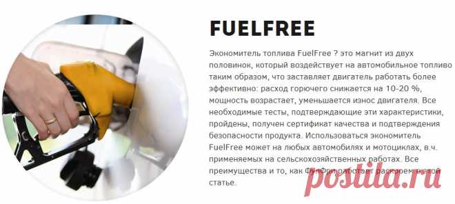Экономитель топлива FuelFree ? это магнит из двух половинок, который воздействует на автомобильное топливо таким образом, что заставляет двигатель работать более эффективно: расход горючего снижается на 10-20 %, мощность возрастает, уменьшается износ двигателя. Все необходимые тесты, подтверждающие эти характеристики, пройдены, получен сертификат качества и подтверждения безопасности продукта. Использоваться экономитель FuelFree может на любых автомобилях и мотоциклах, в.ч. применяемых на сельск