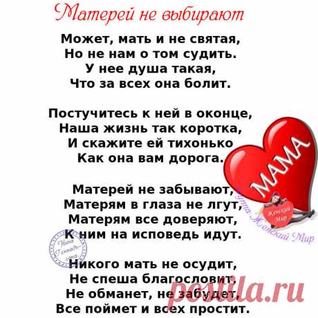 Не смейте не прощать обиды мамам. 
Пускай не правы и не понимают. 
Они нам с Вами вкус любой отравы, 
И резкий окрик, слёзы все прощают. 

Не смейте говорить, не их, мол, дело, 
Как мы живём, мы сами, мол, всё знаем. 
Им боль дана и тягости удела, 
Как раз за то, что мы и совершаем. 

Не смейте, слышите, когда упав до дна, 
Поймёте вдруг, что не начать сначала, 
Сказать, что виновата в том она. 
Что зря она на этот свет рожала... 

Не смейте матерей своих бросать. 
Пусть р...