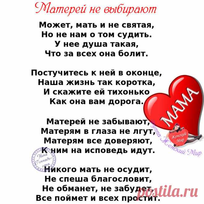 Не смейте не прощать обиды мамам. 
Пускай не правы и не понимают. 
Они нам с Вами вкус любой отравы, 
И резкий окрик, слёзы все прощают. 

Не смейте говорить, не их, мол, дело, 
Как мы живём, мы сами, мол, всё знаем. 
Им боль дана и тягости удела, 
Как раз за то, что мы и совершаем. 

Не смейте, слышите, когда упав до дна, 
Поймёте вдруг, что не начать сначала, 
Сказать, что виновата в том она. 
Что зря она на этот свет рожала... 

Не смейте матерей своих бросать. 
Пусть р...