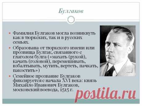 Булгаков. Фамилия Булгаков могла возникнуть как в тюркских, так и в русских семьях. Образована от тюркского имени или прозвища Булгак, связанного с глаголом булга («махать (рукой), качать (головой), перемешивать, взбалтывать, мутить, вертеть, пачкать, пакостить») Семейное прозвание Булгаков фиксируется с начала XVI века: князь Михайло Иванович Булгаков, московский воевода, 1515 г. Фото булгакова. - Слайд 14 - Происхождение фамилии - Имя - Презентации по психологии