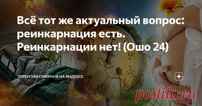 Всё тот же актуальный вопрос: реинкарнация есть. Реинкарнации нет! (Ошо 24) Читатель: -                                                                                                                     
  А не могли бы Вы всё-таки вернуться к идее реинкарнации в связи с общей концепцией Шри Раджниша и объяснить его противоречивые высказывания по этому вопросу. Поскольку не совсем понятно, есть ли эта теория в его учении или её нет.                                        ...
