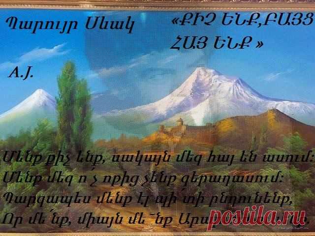 ՔԻՉ ԵՆՔ‚ ԲԱՅՑ ՀԱՅ ԵՆՔ
Մենք քիչ ենք‚ սակայն մեզ հայ են ասում:
Մենք մեզ ո՛չ ոքից չենք գերադասում:
Պարզապես մենք էլ պի՛տի ընդունենք‚
Որ մե՛նք‚ միայն մե˜նք Արարատ ունենք‚
Եվ որ այստեղ է՝ բարձրիկ Սեւանում‚
Երկինքը իր ճիշտ պատճենը հանում:
Պարզապես Դավիթն այստեղ է կռվել:
Պարզապես Նարեկն այստեղ է գրվել:
Պարզապես գիտենք ժայռից վանք կերտել‚
Քարից շինել ձուկ‚ եւ թռչուն՝ կավից‚
Ուսուցմա՛ն համար եւ աշակերտե˜լ
եղեցկի՛ն‚
Բարու՛ն‚
Վսեմի՛ն‚
Լավի˜ն…
Մենք քիչ ենք‚ սակայն մեզ հայ են ասում: