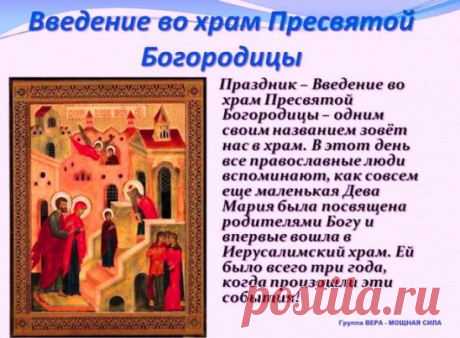 Введение во храм Пресвятой Владычицы нашей Богородицы и Приснодевы Марии... С ПРАЗДНИКОМ! МИРА, РАДОСТИ И ЗДРАВИЯ!!!
 В дом Божий Мария входила 
 Душою, как Ангел, светла. 
 Творца безграничная сила 
 Ее по ступеням вела.
 Оставив земную обитель, 
 Родителей нежных Своих, 
 Пришла, чтоб Господь Вседержитель 
 Был Сын Ей и Вечный Жених!
 Пришла возвести от паденья 
 Род грешных, несчастных людей. 
 Пришла подарить им спасенье, 
 Покрыв их любовью Своей.
 "Гряди, моя Дщерь дорогая, 
 К Тому, К