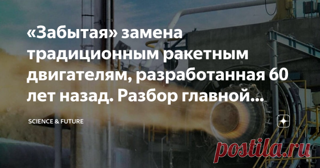«Забытая» замена традиционным ракетным двигателям, разработанная 60 лет назад. Разбор главной космической новости недели С первого полёта в космос стало понятно, что одной из основных проблем является создание максимально эффективного ракетного двигателя. Если кратко, то именно двигатель преобразует энергию горения топлива в тягу. Один из важнейших элементов в этом процессе — сопло. По мере приближения реактивной струи к краю сопла, повышается скорость истечения выхлопных ...