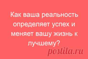 Как ваша реальность определяет успех и меняет вашу жизнь к лучшему?