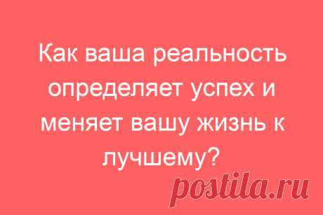 Как ваша реальность определяет успех и меняет вашу жизнь к лучшему?
