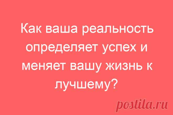 Как ваша реальность определяет успех и меняет вашу жизнь к лучшему?