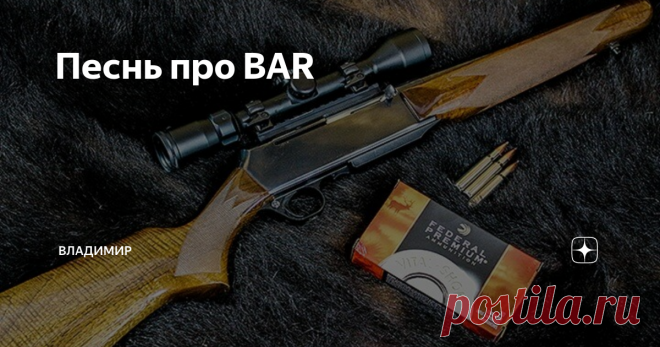 Песнь про BAR Наши охотники предпочитают полуавтоматическое оружие. Так сложилось исторически. Мы помним свое первое оружие, как первую любовь. Учитывая, что практически все россияне-мужчины служили в армии, ничего удивительного, что первое (к сожалению, зачастую и последнее) оружие, которое они берут в руки – это АК, СКС, РПК, СВД. Отечественная оружейная промышленность в изобилии и относительно недорого