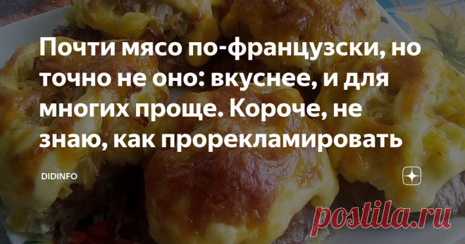 Почти мясо по-французски, но точно не оно: вкуснее, и для многих проще. Короче, не знаю, как прорекламировать Други, убываю на 2 недели в очередную экспедицию. Трошки Йемена и трошки Сирии. Вернусь - всё расскажу. Пока меня не будет, рецепты будет выкладывать Лена Морозова, а я, если буду успевать, буду их комментировать Люблю всех!
Мясо по-французски знакомо всем. Но у меня, лично, к нему есть претензии. Думаю, что и у вас тоже. Во-первых, если мы берём не свинину и не ку...