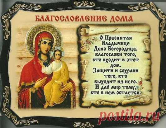 МОЛИТВА НА БЛАГОСЛОВЛЕНИЕ ДОМА
Да благословит нас и сохранит Всемогущий и Милосердный Бог Отец, Бог Сын, Бог Дух Святый. 
О сладчайший Иисусе Христе, Всемогущий Царю Неба и земли, Сыне Бога Давидова, Иисусе Назарее, нас ради распятый на Кресте, смилуйся над нашей обителью (нашим домом), храни живущих в ней.
Да будет Твое благословение, Господи, сопутствовать нам везде, да освятит Дух Святый мысли и сердца наша: Всемогущество Его везде, во всяком месте: все, что находятся в...