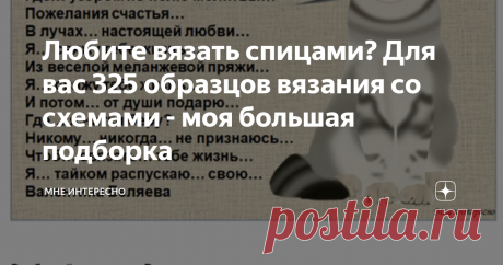 Любите вязать спицами? Для вас 325 образцов вязания со схемами - моя большая подборка Очень много всего перебираю в интернете, все интересное раскладываю по полочкам и потом собираю в публикации. В этой статье обзор по подборкам образцов и схем для вязания спицами. Текст каждого заголовка, выделенный синим цветом - это ссылка на статью, щелкнув по нему мышкой, вы переходите по ссылке и можете забирать оттуда понравившиеся схемы.
