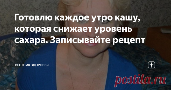 Готовлю каждое утро кашу, которая снижает уровень сахара. Записывайте рецепт Мой муж на протяжении 15 лет страдает повышенным уровнем сахара в крови. Куда мы только не обращались, много перечитали литературы, пользовались народными средствами. Но, вот уже около пяти лет муж разработал свою стратегию, чтобы поддерживать в норме сахар в крови. Главное на, что он обратил внимание, если идет на работу и с работы пешком, то чувствует себя намного лучше на протяжении дня, да и