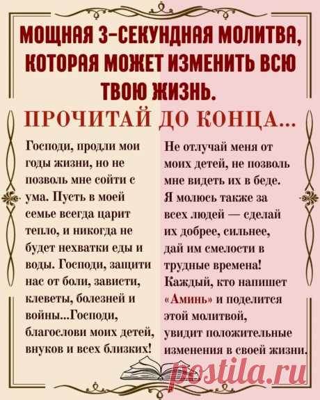 МОЩНАЯ 3-СЕКУНДНАЯ МОЛИТВА, КОТОРАЯ МОЖЕТ ИЗМЕНИТЬ ВСЮ ТВОЮ ЖИЗНЬ. ПРОЧИТАЙ ДО КОНЦА…
Господи, продли мои годы жизни, но не позволь мне сойти с ума.
Пусть в моей семье всегда царит тепло, и никогда не будет нехватки еды и воды.
Господи, защити нас от боли, зависти, клеветы, болезней и войны...
Господи, благослови моих детей, внуков и всех близких!
Не отлучай меня от моих детей, не позволь мне видеть их в беде.
Я молюсь также за всех людей — сделай их добрее, сильнее,
дай и...