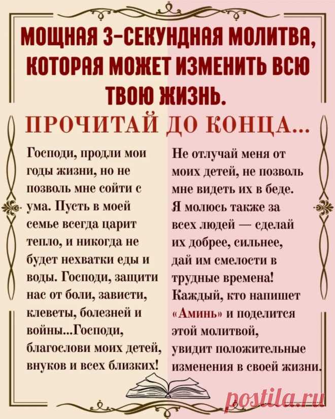 МОЩНАЯ 3-СЕКУНДНАЯ МОЛИТВА, КОТОРАЯ МОЖЕТ ИЗМЕНИТЬ ВСЮ ТВОЮ ЖИЗНЬ. ПРОЧИТАЙ ДО КОНЦА…
Господи, продли мои годы жизни, но не позволь мне сойти с ума.
Пусть в моей семье всегда царит тепло, и никогда не будет нехватки еды и воды.
Господи, защити нас от боли, зависти, клеветы, болезней и войны...
Господи, благослови моих детей, внуков и всех близких!
Не отлучай меня от моих детей, не позволь мне видеть их в беде.
Я молюсь также за всех людей — сделай их добрее, сильнее,
дай и...