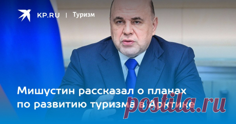 7-6-23-Мишустин рассказал о планах по развитию туризма в Арктике В ближайшие 13 лет инвестиции в Северный морской путь превысят 2 трлн. рублей