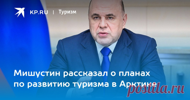 7-6-23-Мишустин рассказал о планах по развитию туризма в Арктике В ближайшие 13 лет инвестиции в Северный морской путь превысят 2 трлн. рублей
