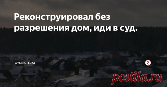 Реконструировал без разрешения дом, иди в суд. Зачастую собственники жилых домов осуществляют строительство пристроек к жилому дому, совершенно не задумываясь о том, что необходимо получать разрешение на реконструкцию жилого дома. Почему же необходимо регистрировать изменение дома?
