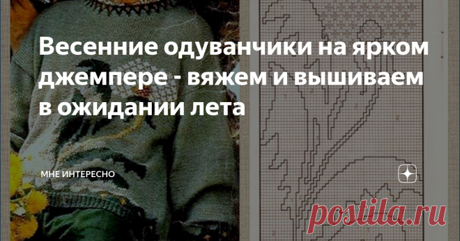 Весенние одуванчики на ярком джемпере - вяжем и вышиваем в ожидании лета Совсем весна. У нас в Подмосковье ярко и нарядно зацвели подснежники и крокусы. По обочинам желтеет мать-и-мачеха.
Значит совсем скоро из всех щелей и клумб полезут крупные желто-оранжевые головки одуванчиков. А потом они нарядятся в белые шубки и полетят по ветру легкими пушинками.
И сегодня подборка моделей  с одуванчиками. В подборке есть модели со схемами теневого вязания, с жаккардовыми