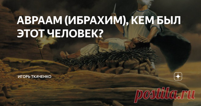 АВРААМ (ИБРАХИМ), КЕМ БЫЛ ЭТОТ ЧЕЛОВЕК? Авраам во всей красе своего безумия
Меня заинтересовал психотип праотца всех арабов и евреев, кем был их изначальный предок? Я не буду в точности перечислять все повороты его жизни, просто дам пару наблюдений со стороны, как мне видятся поступки этого 