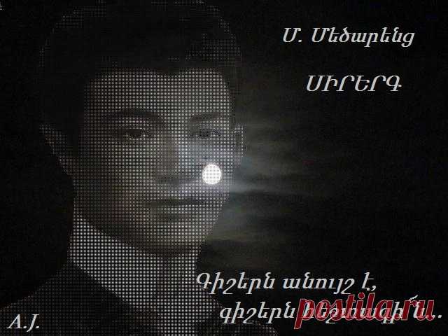 Մեծարենց: ՍԻՐԵՐԳ
Գիշերն անոյշ է,գիշերն հեշտագի՜ն,
Հաշիշով օծուն ու բալասանով.
Լուսեղէն ճամբէն ես կ'անցնիմ գինով՝
Գիշերն անոյշ է, գիշերն հեշտագին...։
Համբոյրնէր կու գան հովէն ու ծովէն, 
Համբոյր՝ լոյսէն որ չորս դիս կը ծաղկի,
Այս գիշեր Տօն է հոգւոյս՝Կիրակի՜, 
Համբոյրնէր կու գան հովէն ու ծովէն ։

Բայց լոյսն իմ հոգւոյս քիչ քիչ կը մաշի՜
Շրթունքս են ծարաւ միակ համբոյրին.։
Ցնծագին գիշեր է լոյս ու լուսին՝
Բայց լոյսն իմ հոգւոյս քիչ քիչ կը մաշի.։
Կը մըտածեմ զայն բաժնել երկրի բոլոր խեղճերուն…