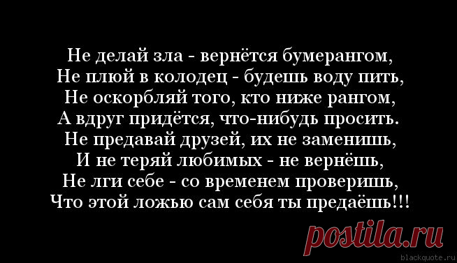 Цитата : Не делай зла - вернётся бумерангом, Не плюй в колодец - будешь воду пить, Не оскорбляй того, кто ниже рангом, А вдруг придётся, что-нибудь просить. Не предавай друзей, их не заменишь, И не теряй любимых - не вернёшь, Не лги себе - со временем проверишь, Что этой ложью сам себя ты предаёшь!!!